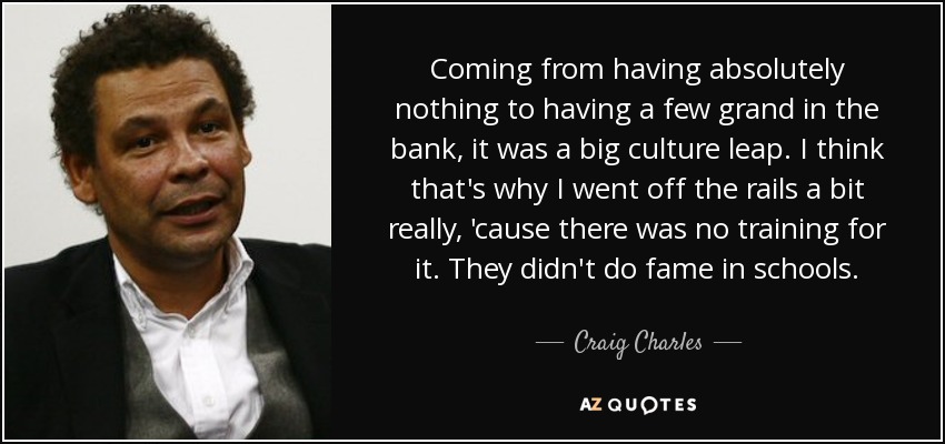 Coming from having absolutely nothing to having a few grand in the bank, it was a big culture leap. I think that's why I went off the rails a bit really, 'cause there was no training for it. They didn't do fame in schools. - Craig Charles