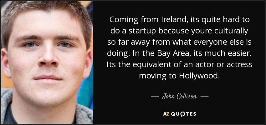 Coming from Ireland, its quite hard to do a startup because youre culturally so far away from what everyone else is doing. In the Bay Area, its much easier. Its the equivalent of an actor or actress moving to Hollywood. - John Collison