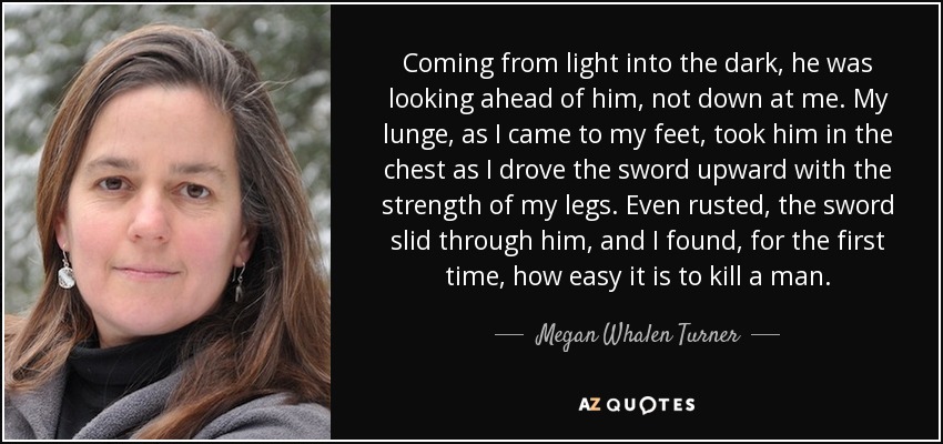 Coming from light into the dark, he was looking ahead of him, not down at me. My lunge, as I came to my feet, took him in the chest as I drove the sword upward with the strength of my legs. Even rusted, the sword slid through him, and I found, for the first time, how easy it is to kill a man. - Megan Whalen Turner