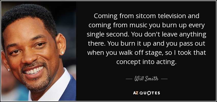 Coming from sitcom television and coming from music you burn up every single second. You don't leave anything there. You burn it up and you pass out when you walk off stage, so I took that concept into acting. - Will Smith