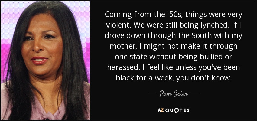 Coming from the '50s, things were very violent. We were still being lynched. If I drove down through the South with my mother, I might not make it through one state without being bullied or harassed. I feel like unless you've been black for a week, you don't know. - Pam Grier