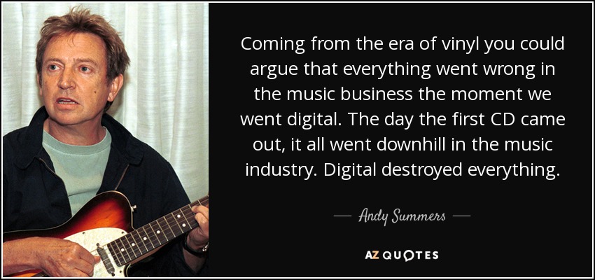 Coming from the era of vinyl you could argue that everything went wrong in the music business the moment we went digital. The day the first CD came out, it all went downhill in the music industry. Digital destroyed everything. - Andy Summers