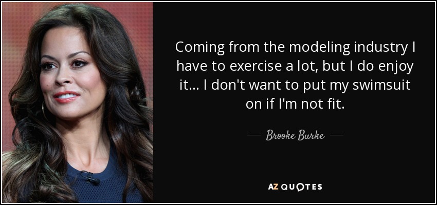 Coming from the modeling industry I have to exercise a lot, but I do enjoy it... I don't want to put my swimsuit on if I'm not fit. - Brooke Burke