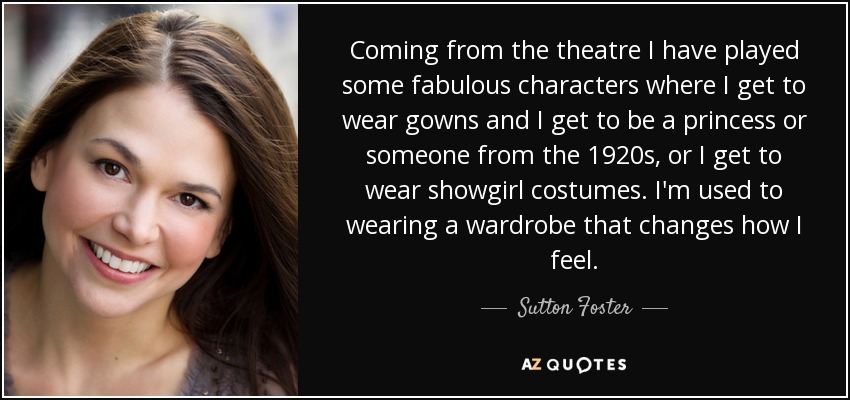 Coming from the theatre I have played some fabulous characters where I get to wear gowns and I get to be a princess or someone from the 1920s, or I get to wear showgirl costumes. I'm used to wearing a wardrobe that changes how I feel. - Sutton Foster