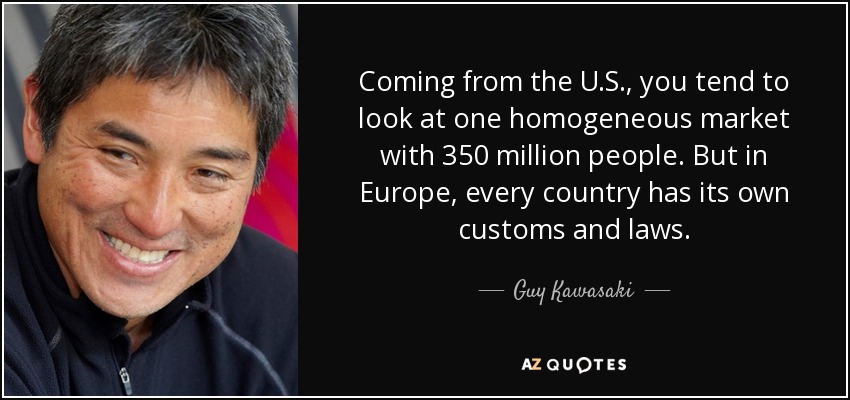 Coming from the U.S., you tend to look at one homogeneous market with 350 million people. But in Europe, every country has its own customs and laws. - Guy Kawasaki