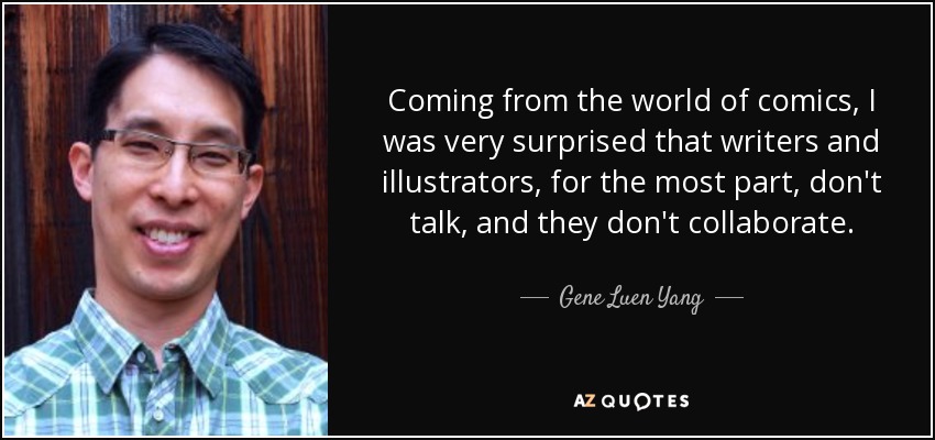 Coming from the world of comics, I was very surprised that writers and illustrators, for the most part, don't talk, and they don't collaborate. - Gene Luen Yang