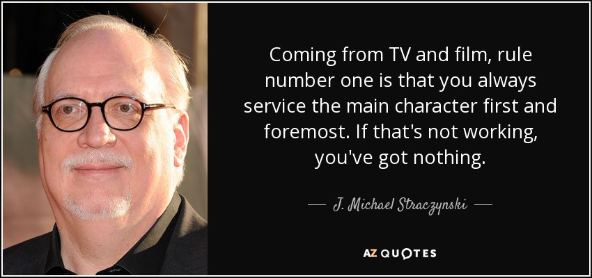 Coming from TV and film, rule number one is that you always service the main character first and foremost. If that's not working, you've got nothing. - J. Michael Straczynski