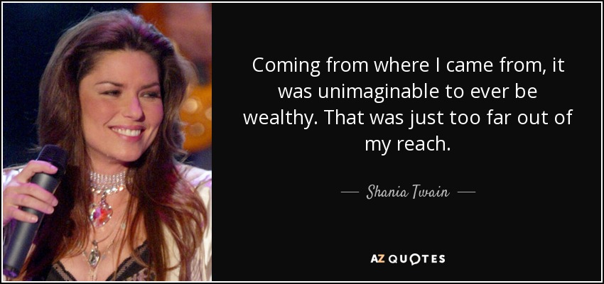 Coming from where I came from, it was unimaginable to ever be wealthy. That was just too far out of my reach. - Shania Twain