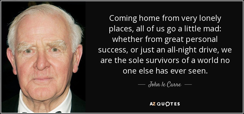 Coming home from very lonely places, all of us go a little mad: whether from great personal success, or just an all-night drive, we are the sole survivors of a world no one else has ever seen. - John le Carre