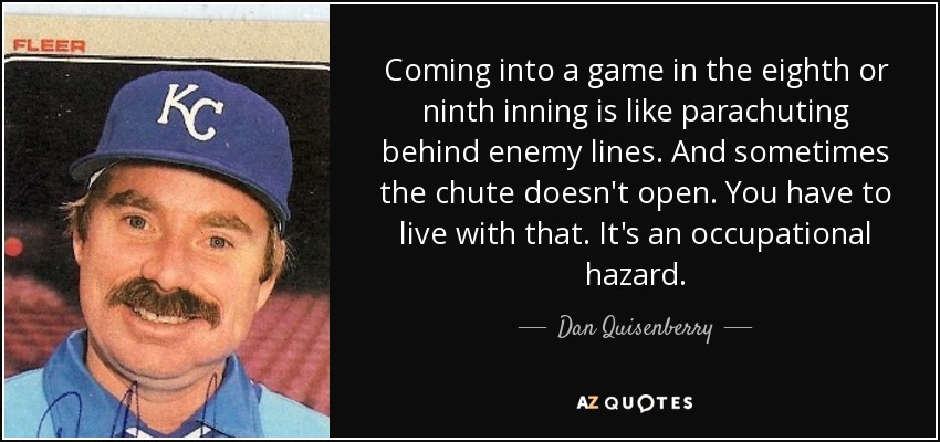 Coming into a game in the eighth or ninth inning is like parachuting behind enemy lines. And sometimes the chute doesn't open. You have to live with that. It's an occupational hazard. - Dan Quisenberry