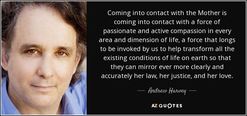 Coming into contact with the Mother is coming into contact with a force of passionate and active compassion in every area and dimension of life, a force that longs to be invoked by us to help transform all the existing conditions of life on earth so that they can mirror ever more clearly and accurately her law, her justice, and her love. - Andrew Harvey