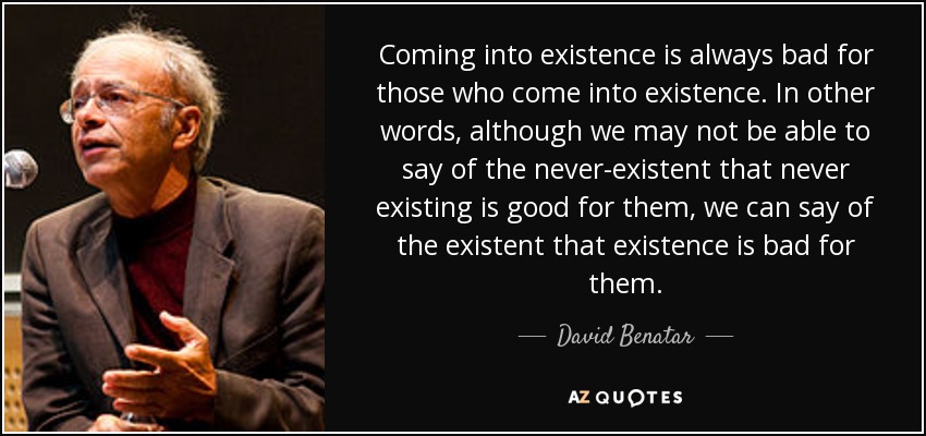 Coming into existence is always bad for those who come into existence. In other words, although we may not be able to say of the never-existent that never existing is good for them, we can say of the existent that existence is bad for them. - David Benatar