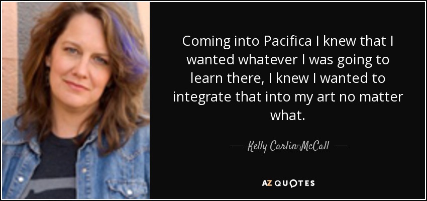 Coming into Pacifica I knew that I wanted whatever I was going to learn there, I knew I wanted to integrate that into my art no matter what. - Kelly Carlin-McCall