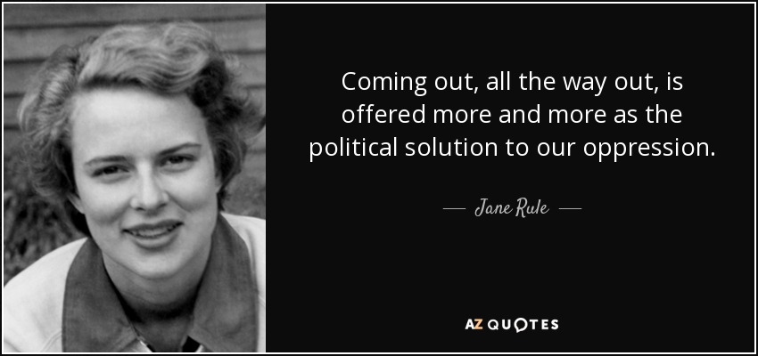 Coming out, all the way out, is offered more and more as the political solution to our oppression. - Jane Rule