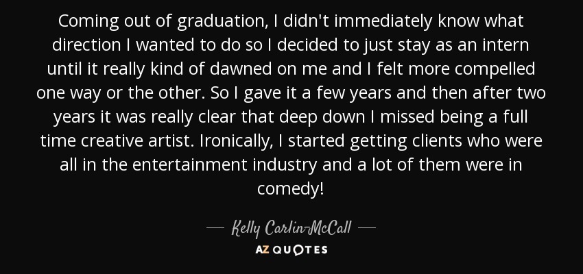 Coming out of graduation, I didn't immediately know what direction I wanted to do so I decided to just stay as an intern until it really kind of dawned on me and I felt more compelled one way or the other. So I gave it a few years and then after two years it was really clear that deep down I missed being a full time creative artist. Ironically, I started getting clients who were all in the entertainment industry and a lot of them were in comedy! - Kelly Carlin-McCall