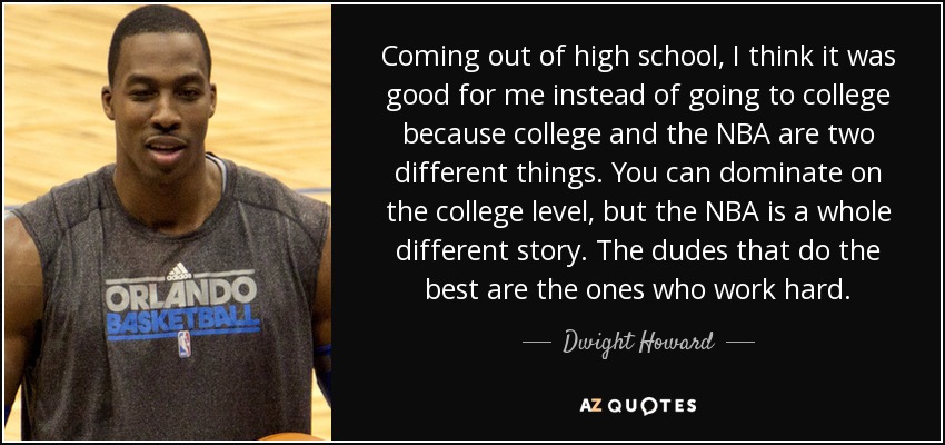 Coming out of high school, I think it was good for me instead of going to college because college and the NBA are two different things. You can dominate on the college level, but the NBA is a whole different story. The dudes that do the best are the ones who work hard. - Dwight Howard