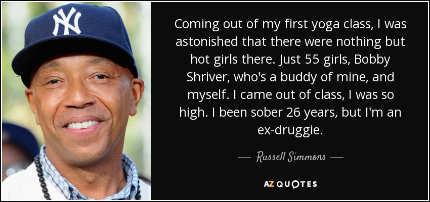 Coming out of my first yoga class, I was astonished that there were nothing but hot girls there. Just 55 girls, Bobby Shriver, who's a buddy of mine, and myself. I came out of class, I was so high. I been sober 26 years, but I'm an ex-druggie. - Russell Simmons
