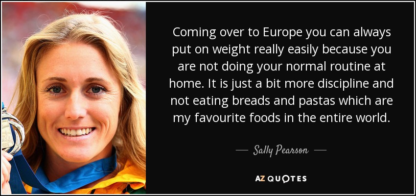 Coming over to Europe you can always put on weight really easily because you are not doing your normal routine at home. It is just a bit more discipline and not eating breads and pastas which are my favourite foods in the entire world. - Sally Pearson