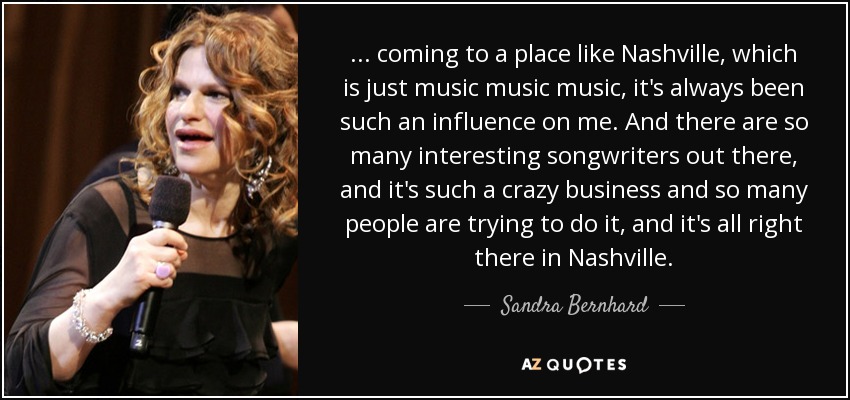 ... coming to a place like Nashville, which is just music music music, it's always been such an influence on me. And there are so many interesting songwriters out there, and it's such a crazy business and so many people are trying to do it, and it's all right there in Nashville. - Sandra Bernhard