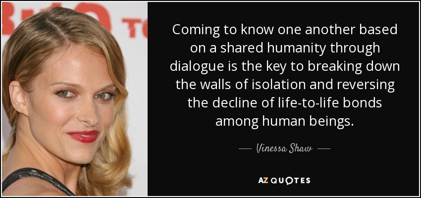 Coming to know one another based on a shared humanity through dialogue is the key to breaking down the walls of isolation and reversing the decline of life-to-life bonds among human beings. - Vinessa Shaw