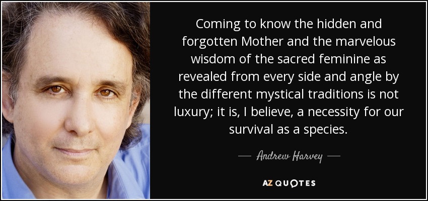 Coming to know the hidden and forgotten Mother and the marvelous wisdom of the sacred feminine as revealed from every side and angle by the different mystical traditions is not luxury; it is, I believe, a necessity for our survival as a species. - Andrew Harvey