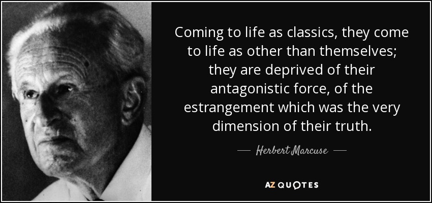 Coming to life as classics, they come to life as other than themselves; they are deprived of their antagonistic force, of the estrangement which was the very dimension of their truth. - Herbert Marcuse