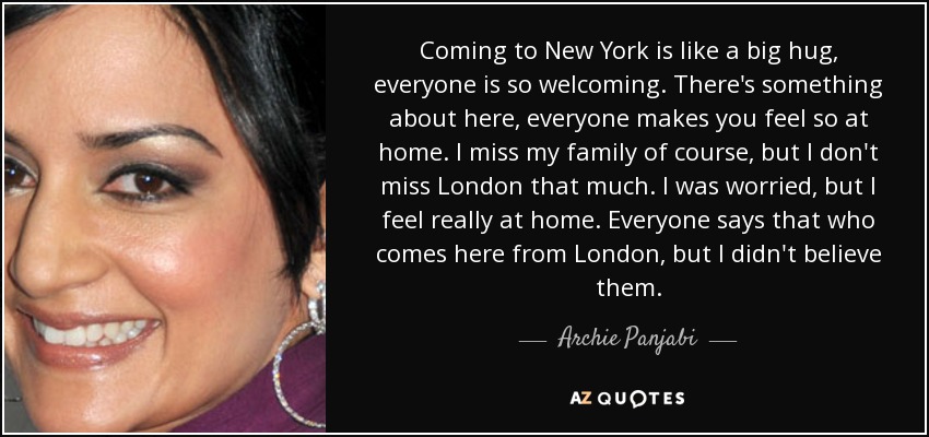 Coming to New York is like a big hug, everyone is so welcoming. There's something about here, everyone makes you feel so at home. I miss my family of course, but I don't miss London that much. I was worried, but I feel really at home. Everyone says that who comes here from London, but I didn't believe them. - Archie Panjabi