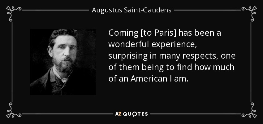 Coming [to Paris] has been a wonderful experience, surprising in many respects, one of them being to find how much of an American I am. - Augustus Saint-Gaudens