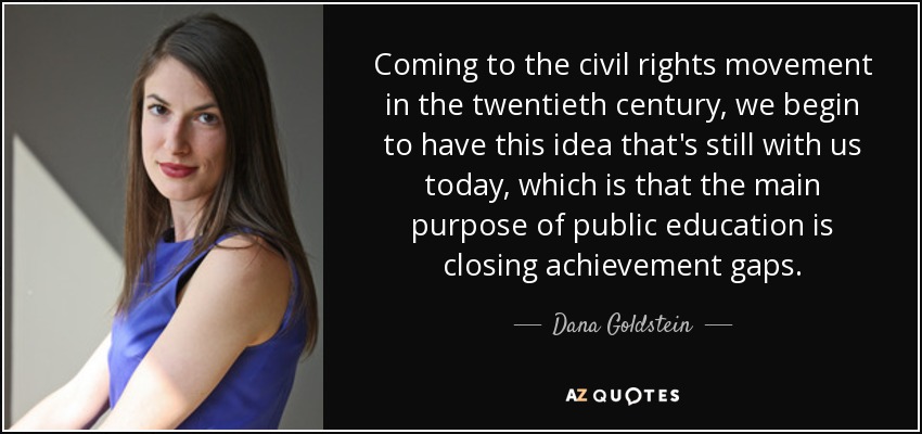 Coming to the civil rights movement in the twentieth century, we begin to have this idea that's still with us today, which is that the main purpose of public education is closing achievement gaps. - Dana Goldstein