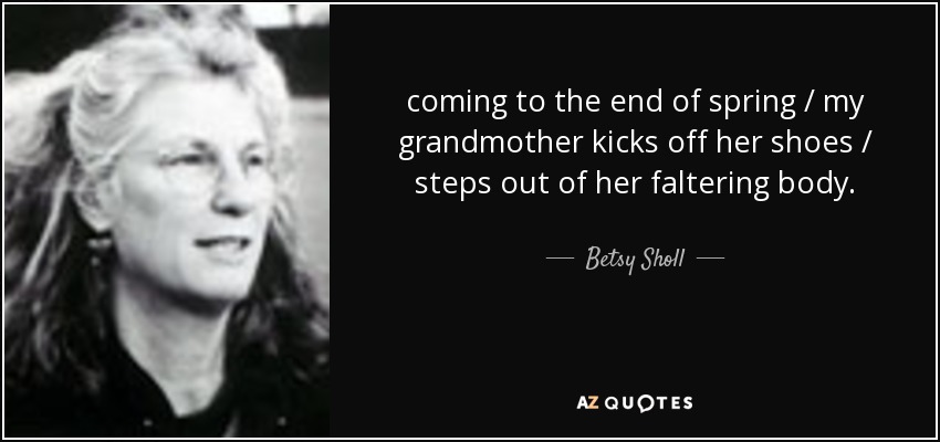 coming to the end of spring / my grandmother kicks off her shoes / steps out of her faltering body. - Betsy Sholl