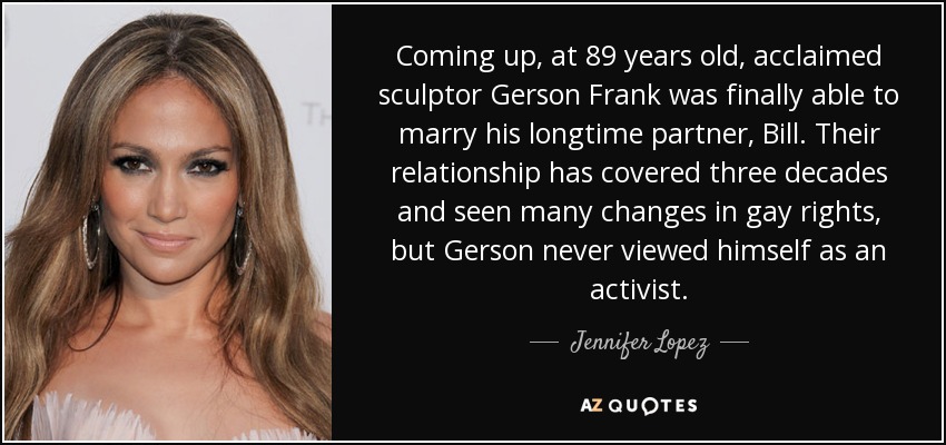 Coming up, at 89 years old, acclaimed sculptor Gerson Frank was finally able to marry his longtime partner, Bill. Their relationship has covered three decades and seen many changes in gay rights, but Gerson never viewed himself as an activist. - Jennifer Lopez