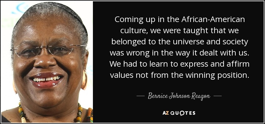 Coming up in the African-American culture, we were taught that we belonged to the universe and society was wrong in the way it dealt with us. We had to learn to express and affirm values not from the winning position. - Bernice Johnson Reagon