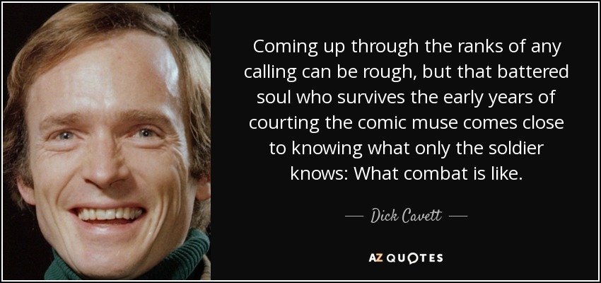 Coming up through the ranks of any calling can be rough, but that battered soul who survives the early years of courting the comic muse comes close to knowing what only the soldier knows: What combat is like. - Dick Cavett