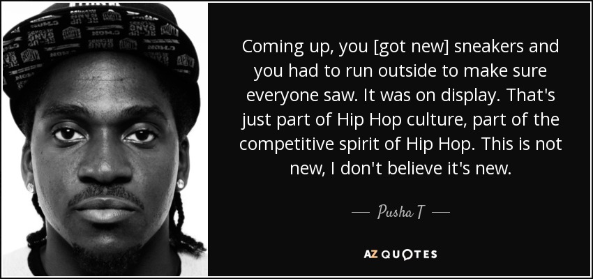Coming up, you [got new] sneakers and you had to run outside to make sure everyone saw. It was on display. That's just part of Hip Hop culture, part of the competitive spirit of Hip Hop. This is not new, I don't believe it's new. - Pusha T