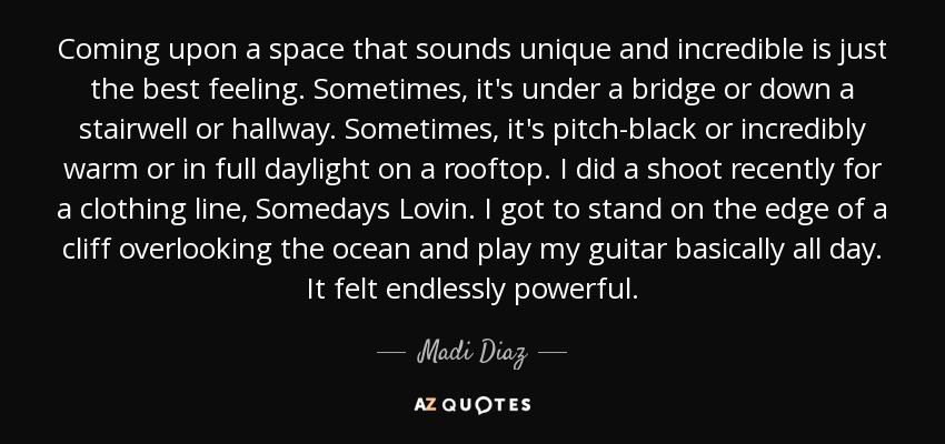 Coming upon a space that sounds unique and incredible is just the best feeling. Sometimes, it's under a bridge or down a stairwell or hallway. Sometimes, it's pitch-black or incredibly warm or in full daylight on a rooftop. I did a shoot recently for a clothing line, Somedays Lovin. I got to stand on the edge of a cliff overlooking the ocean and play my guitar basically all day. It felt endlessly powerful. - Madi Diaz