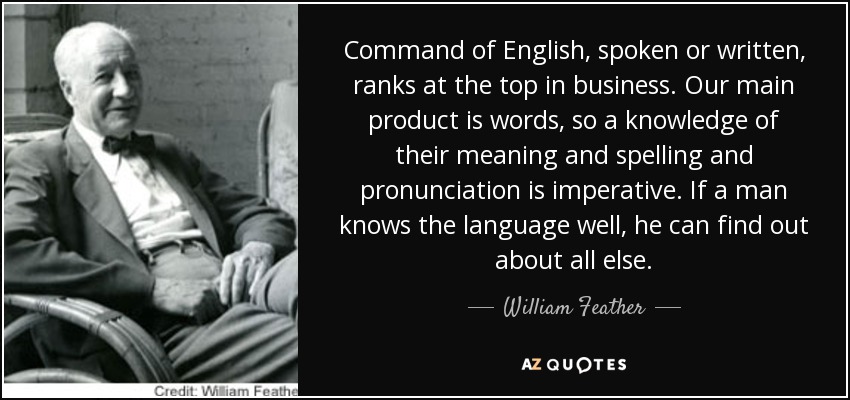 Command of English, spoken or written, ranks at the top in business. Our main product is words, so a knowledge of their meaning and spelling and pronunciation is imperative. If a man knows the language well, he can find out about all else. - William Feather