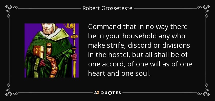 Command that in no way there be in your household any who make strife, discord or divisions in the hostel, but all shall be of one accord, of one will as of one heart and one soul. - Robert Grosseteste