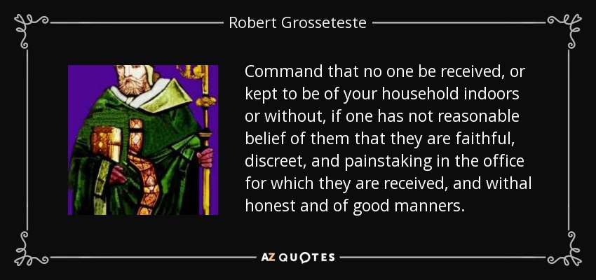 Command that no one be received, or kept to be of your household indoors or without, if one has not reasonable belief of them that they are faithful, discreet, and painstaking in the office for which they are received, and withal honest and of good manners. - Robert Grosseteste