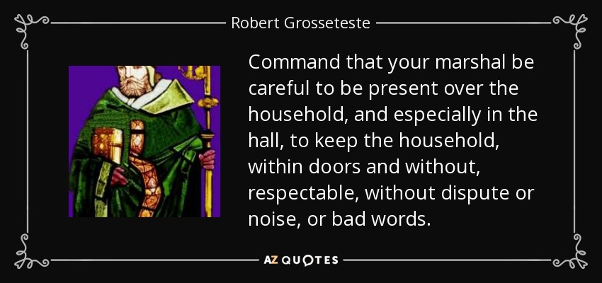 Command that your marshal be careful to be present over the household, and especially in the hall, to keep the household, within doors and without, respectable, without dispute or noise, or bad words. - Robert Grosseteste