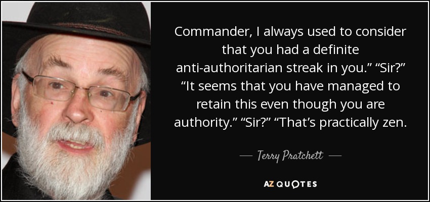Commander, I always used to consider that you had a definite anti-authoritarian streak in you.” “Sir?” “It seems that you have managed to retain this even though you are authority.” “Sir?” “That’s practically zen. - Terry Pratchett
