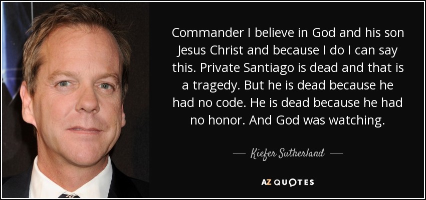 Commander I believe in God and his son Jesus Christ and because I do I can say this. Private Santiago is dead and that is a tragedy. But he is dead because he had no code. He is dead because he had no honor. And God was watching. - Kiefer Sutherland