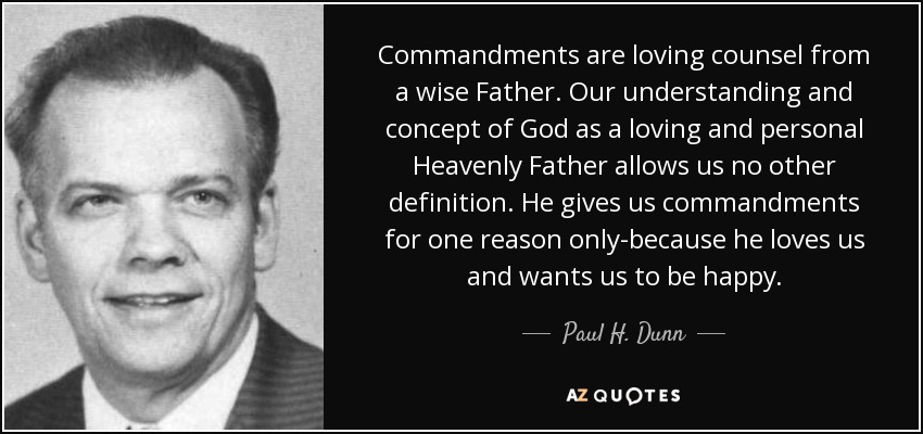 Commandments are loving counsel from a wise Father. Our understanding and concept of God as a loving and personal Heavenly Father allows us no other definition. He gives us commandments for one reason only-because he loves us and wants us to be happy. - Paul H. Dunn