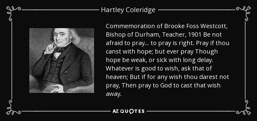 Commemoration of Brooke Foss Westcott, Bishop of Durham, Teacher, 1901 Be not afraid to pray... to pray is right. Pray if thou canst with hope; but ever pray Though hope be weak, or sick with long delay. Whatever is good to wish, ask that of heaven; But if for any wish thou darest not pray, Then pray to God to cast that wish away. - Hartley Coleridge