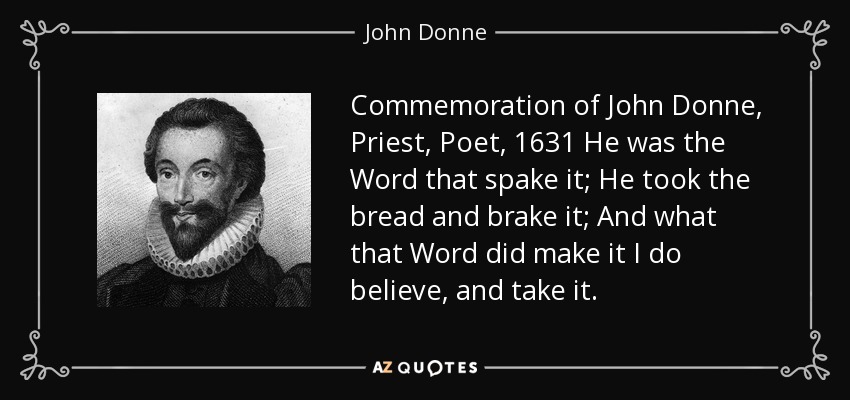 Commemoration of John Donne, Priest, Poet, 1631 He was the Word that spake it; He took the bread and brake it; And what that Word did make it I do believe, and take it. - John Donne