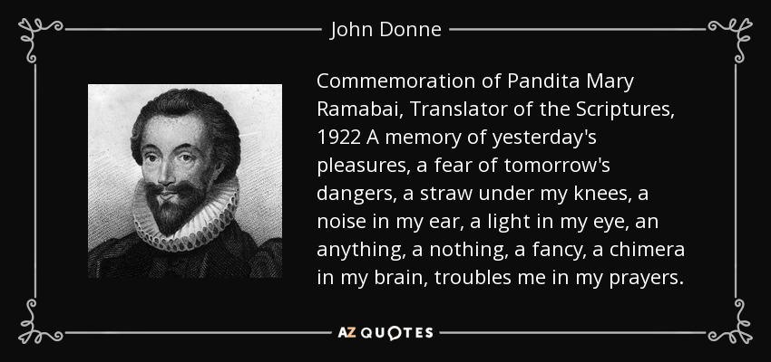 Commemoration of Pandita Mary Ramabai, Translator of the Scriptures, 1922 A memory of yesterday's pleasures, a fear of tomorrow's dangers, a straw under my knees, a noise in my ear, a light in my eye, an anything, a nothing, a fancy, a chimera in my brain, troubles me in my prayers. - John Donne