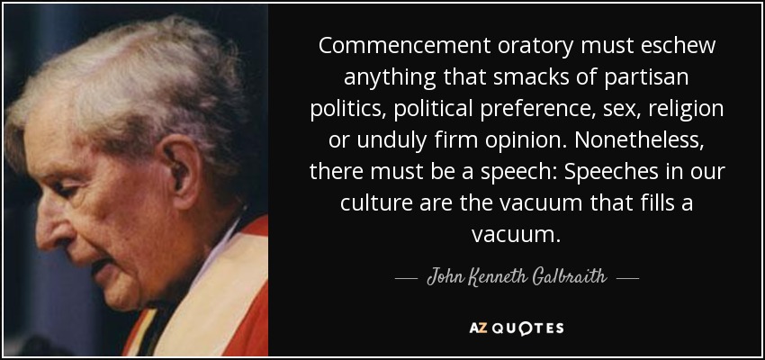 Commencement oratory must eschew anything that smacks of partisan politics, political preference, sex, religion or unduly firm opinion. Nonetheless, there must be a speech: Speeches in our culture are the vacuum that fills a vacuum. - John Kenneth Galbraith