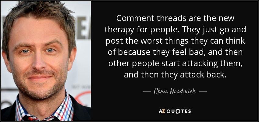 Comment threads are the new therapy for people. They just go and post the worst things they can think of because they feel bad, and then other people start attacking them, and then they attack back. - Chris Hardwick