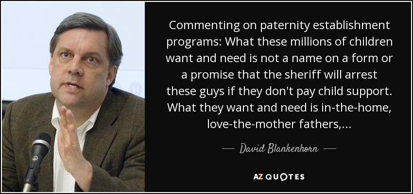 Commenting on paternity establishment programs: What these millions of children want and need is not a name on a form or a promise that the sheriff will arrest these guys if they don't pay child support. What they want and need is in-the-home, love-the-mother fathers,. . . - David Blankenhorn