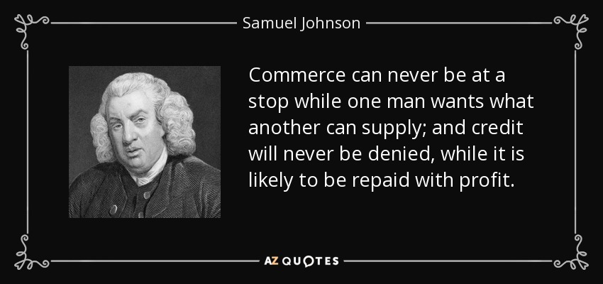 Commerce can never be at a stop while one man wants what another can supply; and credit will never be denied, while it is likely to be repaid with profit. - Samuel Johnson