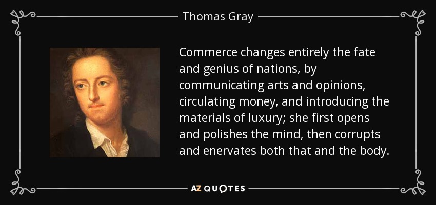 Commerce changes entirely the fate and genius of nations, by communicating arts and opinions, circulating money, and introducing the materials of luxury; she first opens and polishes the mind, then corrupts and enervates both that and the body. - Thomas Gray